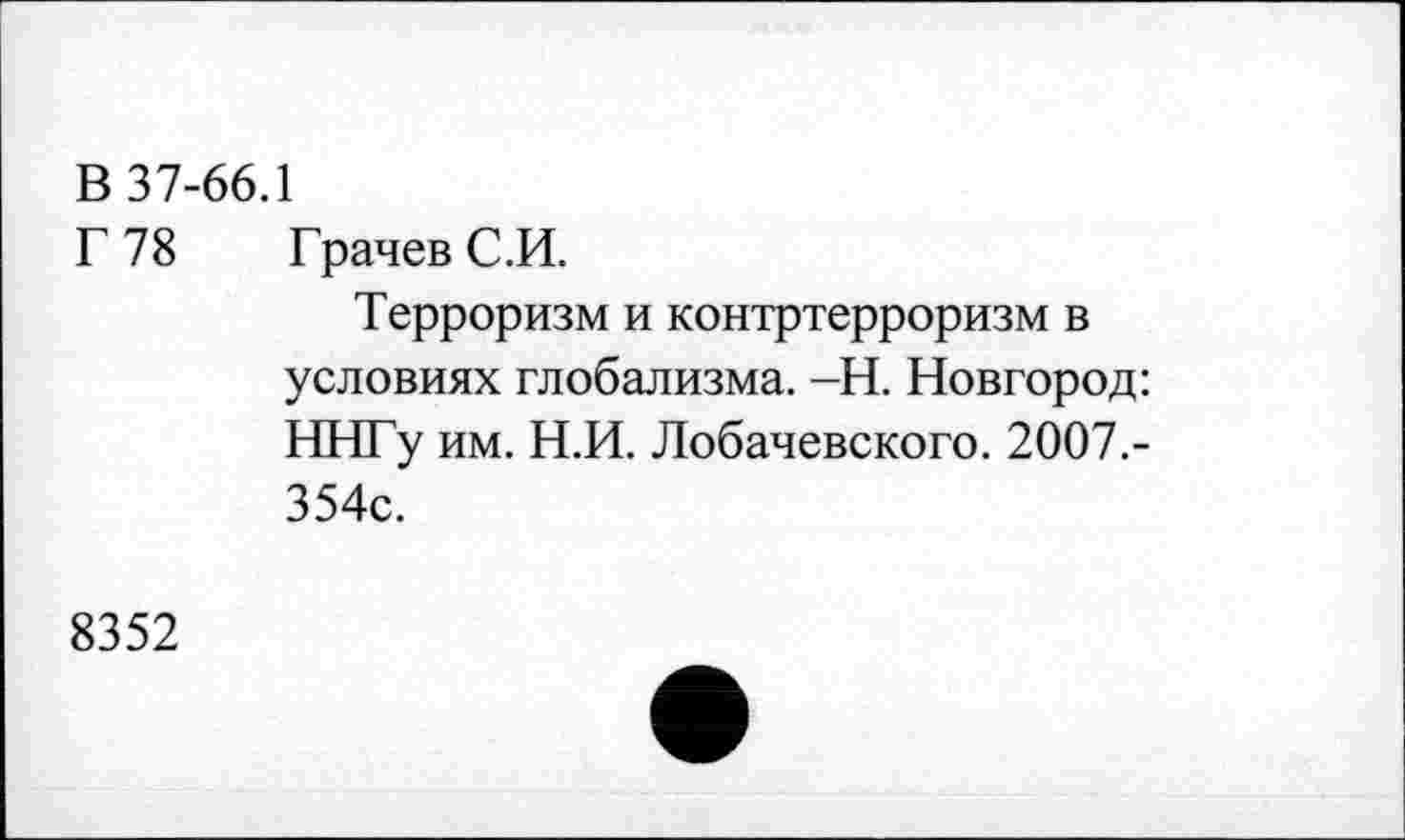 ﻿В 37-66.1
Г 78 Грачев С.И.
Терроризм и контртерроризм в условиях глобализма. -Н. Новгород: ННГу им. Н.И. Лобачевского. 2007.-354с.
8352